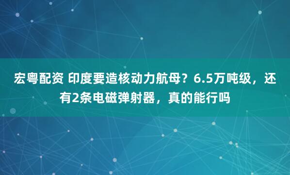 宏粤配资 印度要造核动力航母？6.5万吨级，还有2条电磁弹射器，真的能行吗
