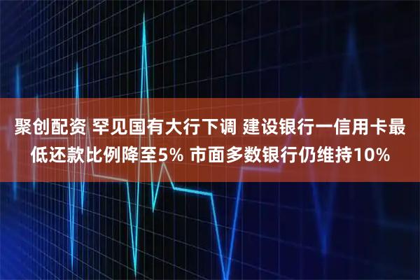 聚创配资 罕见国有大行下调 建设银行一信用卡最低还款比例降至5% 市面多数银行仍维持10%