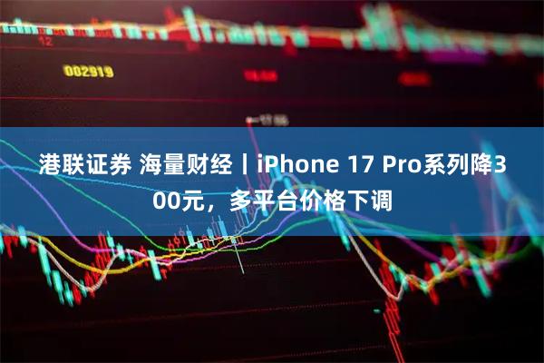 港联证券 海量财经丨iPhone 17 Pro系列降300元，多平台价格下调