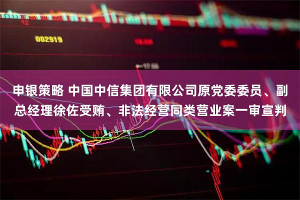 申银策略 中国中信集团有限公司原党委委员、副总经理徐佐受贿、非法经营同类营业案一审宣判