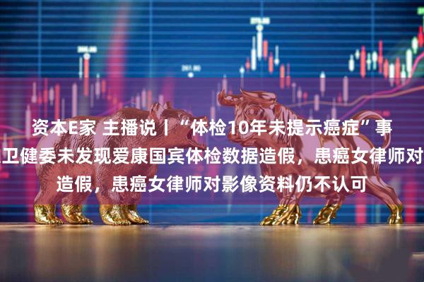资本E家 主播说丨“体检10年未提示癌症”事件有新进展!北京卫健委未发现爱康国宾体检数据造假,患癌女律师对影像资料仍不认可