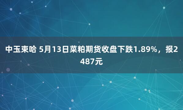 中玉束哈 5月13日菜粕期货收盘下跌1.89%，报2487元
