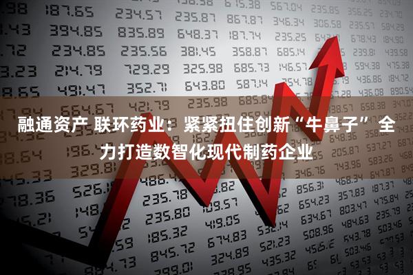 融通资产 联环药业：紧紧扭住创新“牛鼻子” 全力打造数智化现代制药企业