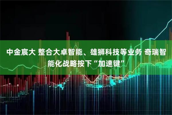 中金宸大 整合大卓智能、雄狮科技等业务 奇瑞智能化战略按下“加速键”