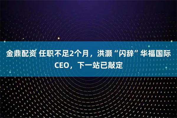 金鼎配资 任职不足2个月,洪灏“闪辞”华福国际CEO,下一站已敲定