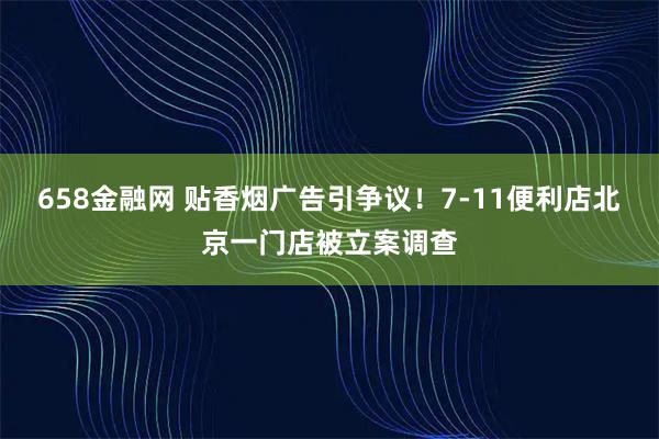 658金融网 贴香烟广告引争议！7-11便利店北京一门店被立案调查