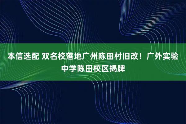 本信选配 双名校落地广州陈田村旧改！广外实验中学陈田校区揭牌