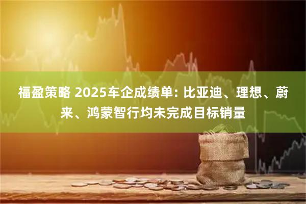 福盈策略 2025车企成绩单: 比亚迪、理想、蔚来、鸿蒙智行均未完成目标销量