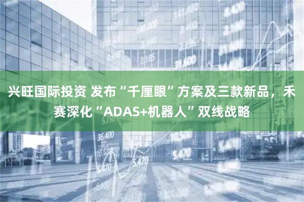 兴旺国际投资 发布“千厘眼”方案及三款新品，禾赛深化“ADAS+机器人”双线战略