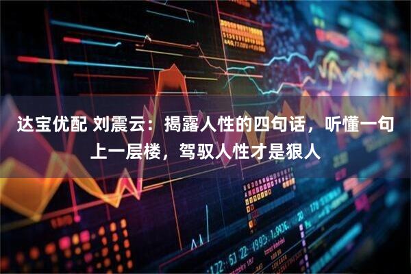 达宝优配 刘震云：揭露人性的四句话，听懂一句上一层楼，驾驭人性才是狠人