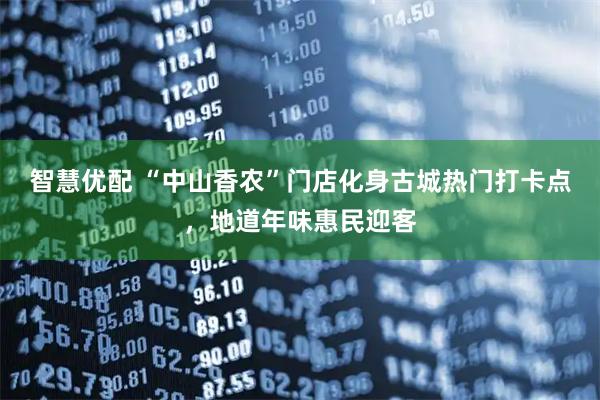 智慧优配 “中山香农”门店化身古城热门打卡点，地道年味惠民迎客