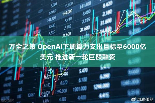 万全之策 OpenAI下调算力支出目标至6000亿美元 推进新一轮巨额融资