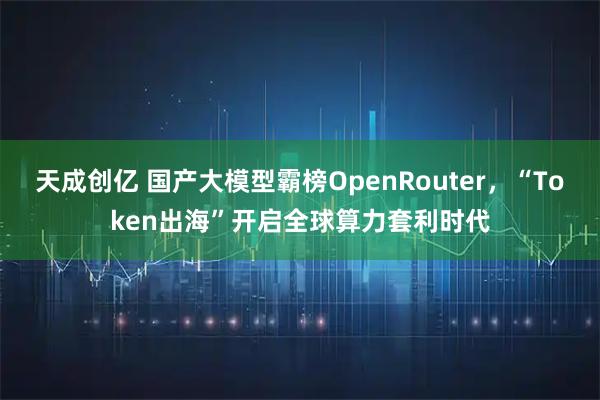 天成创亿 国产大模型霸榜OpenRouter，“Token出海”开启全球算力套利时代