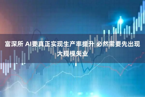富深所 AI要真正实现生产率提升 必然需要先出现大规模失业