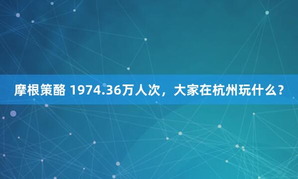 摩根策酪 1974.36万人次，大家在杭州玩什么？