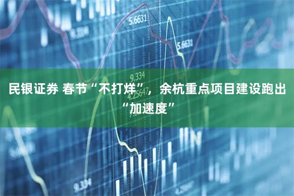 民银证券 春节“不打烊”,余杭重点项目建设跑出“加速度”