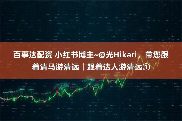 百事达配资 小红书博主~@光Hikari,带您跟着清马游清远|跟着达人游清远①