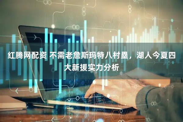 红腾网配资 不需老詹斯玛特八村塁,湖人今夏四大新援实力分析