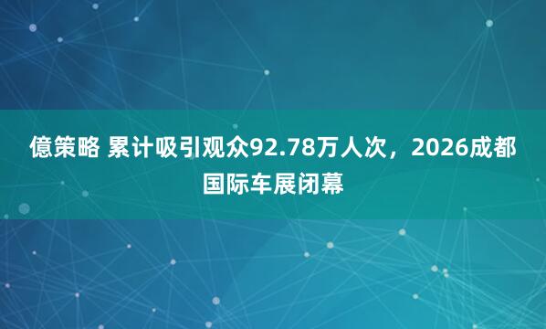 億策略 累计吸引观众92.78万人次，2026成都国际车展闭幕